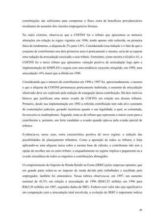41
contribuições são suficientes para compensar o fluxo extra de benefícios previdenciários
resultantes do aumento dos vínculos empregatícios formais.
No outro extremo, observa-se que a COFINS foi o tributo que apresentou as menores
alterações em relação às regres vigentes em 1996, tendo apenas sido reduzida, na primeira
faixa de rendimento, a alíquota de 2% para 1,8%. Considerando essa redução e o fato de que o
conjunto de contribuintes nos dois primeiros anos é praticamente o mesmo, seria de se esperar
uma redução da arrecadação associada a esse tributo. Entretanto, como mostra o Gráfico 01, a
COFINS foi o único tributo que apresentou variação positiva de arrecadação logo após a
implementação do SIMPLES e seguiu com uma tendência crescente atingindo, em 1999, uma
arrecadação 14% maior que a obtida em 1996.
Considerando que o número de contribuintes em 1996 e 1997 foi, aproximadamente, o mesmo
e que a alíquota da COFINS permaneceu praticamente inalterada, o aumento de arrecadação
observado deve ser explicado pela redução de sonegação dessa contribuição. Há dois motivos
básicos que justificam uma maior evasão da COFINS em relação aos demais tributos.
Primeiro, desde sua implementação em 1992 a referida contribuição tem sido alvo constante
de contestações judiciais, gerando incertezas quanto a sua legalidade, a qual, se constatada,
favoreceria os inadimplentes. Segundo, trata-se do tributo que representa o maior custo para o
contribuinte e, portanto, um forte candidato a evasão quando opta-se pela evasão parcial de
tributos.
Evidencia-se, nesse caso, outra característica positiva do novo regime: a redução das
possibilidades de planejamento tributário. Como a apuração de todos os tributos é feita
aplicando-se uma alíquota única sobre a mesma base de cálculo, o contribuinte não tem a
opção de recolher um ou outro tributo: o enquadramento no regime implica o pagamento ou a
evasão simultânea de todos os impostos e contribuições abrangidos.
O comportamento do Imposto de Renda Retido na Fonte (IRRF) pelas empresas optantes, que
em grande parte refere-se ao imposto de renda devido pelo trabalhador e recolhido pelo
empregador, também foi sintomático. Nessa rubrica observou-se, em 1997, um aumento
nominal de 45,5% em relação à arrecadação de 1996 (R$43,53 milhões em 1996 para
R$63,36 milhões em 1997, segundos dados da SRF). Embora esse valor não seja significativo
em comparação com a arrecadação total envolvida, a evolução do IRRF é importante indício
 