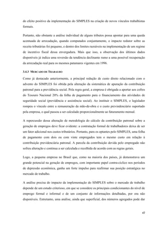 42
do efeito positivo da implementação do SIMPLES na criação de novos vínculos trabalhistas
formais.
Portanto, não obstante a análise individual de alguns tributos possa apontar para uma queda
acentuada de arrecadação, quando computados conjuntamente, o impacto redutor sobre as
receita tributárias foi pequeno, e dentro dos limites razoáveis na implementação de um regime
de incentivo fiscal dessa envergadura. Mais que isso, a observação dos últimos dados
disponíveis já indica uma reversão da tendência declinante rumo a uma possível recuperação
da arrecadação real para os mesmos patamares vigentes em 1996.
3.4.3 MERCADO DE TRABALHO
Como já destacado anteriormente, a principal redução de custo direto relacionado com o
advento do SIMPLES foi obtida pela alteração da sistemática de apuração da contribuição
patronal para a previdência social. Pela regra geral, a empresa é obrigada a aportar aos cofres
do Tesouro Nacional 20% da folha de pagamento para o financiamento das atividades de
seguridade social (previdência e assistência social). Ao instituir o SIMPLES, o legislador
rompeu o vínculo entre a remuneração da mão-de-obra e o custo previndenciário suportado
pela empresa, o qual passou a ser calculado proporcionalmente ao faturamento mensal.
A repercussão dessa alteração de metodologia do cálculo da contribuição patronal sobre a
geração de empregos deve ficar evidente: a contratação formal de trabalhadores deixa de ser
um fator adicional nos custos tributários. Portanto, para os optantes pelo SIMPLES, uma folha
de pagamento com dois ou com vinte empregados tem o mesmo custo em relação à
contribuição previdenciária patronal. A parcela da contribuição devida pelo empregado não
sofreu alteração e continua a ser calculada e recolhida de acordo com as regras gerais.
Logo, a pequena empresa no Brasil que, como na maioria dos países, já demonstrava um
grande potencial na geração de empregos, com importante papel contra-cíclico nos períodos
de depressão econômica, ganha um forte impulso para reafirmar sua posição estratégica no
mercado de trabalho.
A análise precisa do impacto da implementação do SIMPLES sobre o mercado de trabalho
depende de um estudo criterioso, em que se considere os principais condicionantes do nível de
emprego formal e informal e de um conjunto de informações detalhadas, por ora não
disponíveis. Entretanto, uma análise, ainda que superficial, dos números agregados pode dar
 
