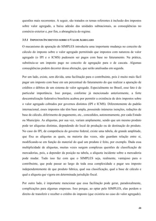 46
questões mais recorrentes. A seguir, são tratados os temas referentes à inclusão dos impostos
sobre valor agregado, a baixa adesão das unidades subnacionais, as conseqüências no
comércio exterior e, por fim, a abrangência do regime.
3.5.1 IMPOSTOS INCIDENTES SOBRE O VALOR AGREGADO
O mecanismo de apuração do SIMPLES introduziu uma importante mudança no conceito de
cálculo do imposto sobre o valor agregado permitindo que impostos com natureza de valor
agregado (o IPI e o ICMS) pudessem ser pagos com base no faturamento. Na prática,
substituiu-se um imposto pago no conceito de agregação para o de cascata. Algumas
conseqüências podem decorrer dessa alteração, que serão analisadas em seguida.
Por um lado, existe, sem dúvida, uma facilitação para o contribuinte, pois é muito mais fácil
pagar um imposto com base em um percentual do faturamento do que realizar a apuração de
créditos e débitos de um sistema de valor agregado. Especialmente no Brasil, esse fato é de
particular importância. Isso porque, conforme já mencionado anteriormente, a forte
descentralização federativa brasileira acabou por permitir a existência de dois impostos sobre
o valor agregado cobrados por governos distintos (IPI e ICMS). Diferentemente do padrão
internacional, esses impostos não têm base ampla, possuindo inúmeras isenções, reduções de
base de cálculo, diferimento de pagamento, etc., concedidos, autonomamente, por cada Estado
ou Município. As alíquotas, por sua vez, variam amplamente, sendo que um mesmo produto
pode ter alíquotas distintas, dependendo do local de produção ou de destinação do produto.
No caso do IPI, de competência do governo federal, existe uma tabela, de grande amplitude,
que fixa as alíquotas as quais, na maioria das vezes, não guardam relação entre si,
modificando-se em função do material do qual um produto é feito, por exemplo. Dada essa
multiplicidade de alíquotas, muitas vezes surgem complexas questões de classificação de
mercadorias, pois, a depender da posição na tabela, a alíquota incidente sobre a mercadoria
pode mudar. Tudo isso faz com que o SIMPLES seja, realmente, vantajoso para o
contribuinte, que pode passar ao largo de toda essa complexidade e pagar seu imposto
independentemente de que produto fabrica, qual sua classificação, qual a base de cálculo e
qual a alíquota que vigora em determinada jurisdição fiscal.
Por outro lado, é importante mencionar que essa facilitação pode gerar, paradoxalmente,
complicações para algumas empresas. Isso porque, ao optar pelo SIMPLES, elas perdem o
direito de transferir e receber o crédito do imposto (que existiria no caso do valor agregado).
 