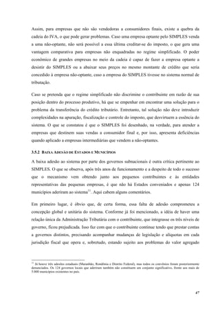 47
Assim, para empresas que não são vendedoras a consumidores finais, existe a quebra da
cadeia do IVA, o que pode gerar problemas. Caso uma empresa optante pelo SIMPLES venda
a uma não-optante, não será possível a essa última creditar-se do imposto, o que gera uma
vantagem comparativa para empresas não enquadradas no regime simplificado. O poder
econômico de grandes empresas no meio da cadeia é capaz de fazer a empresa optante a
desistir do SIMPLES ou a abaixar seus preços no mesmo montante de crédito que seria
concedido à empresa não-optante, caso a empresa do SIMPLES tivesse no sistema normal de
tributação.
Caso se pretenda que o regime simplificado não discrimine o contribuinte em razão de sua
posição dentro do processo produtivo, há que se empenhar em encontrar uma solução para o
problema da transferência do crédito tributário. Entretanto, tal solução não deve introduzir
complexidades na apuração, fiscalização e controle do imposto, que desvirtuem a essência do
sistema. O que se constatou é que o SIMPLES foi desenhado, na verdade, para atender a
empresas que destinem suas vendas a consumidor final e, por isso, apresenta deficiências
quando aplicado a empresas intermediárias que vendem a não-optantes.
3.5.2 BAIXA ADESÃO DE ESTADOS E MUNICÍPIOS
A baixa adesão ao sistema por parte dos governos subnacionais é outra crítica pertinente ao
SIMPLES. O que se observa, após três anos de funcionamento e a despeito de todo o sucesso
que o mecanismo vem obtendo junto aos pequenos contribuintes e às entidades
representativas das pequenas empresas, é que não há Estados conveniados e apenas 124
municípios aderiram ao sistema11
. Aqui cabem alguns comentários.
Em primeiro lugar, é óbvio que, de certa forma, essa falta de adesão comprometeu a
concepção global e unitária do sistema. Conforme já foi mencionado, a idéia de haver uma
relação única da Administração Tributária com o contribuinte, que integrasse os três níveis de
governo, ficou prejudicada. Isso faz com que o contribuinte continue tendo que prestar contas
a governos distintos, precisando acompanhar mudanças de legislação e alíquotas em cada
jurisdição fiscal que opera e, sobretudo, estando sujeito aos problemas do valor agregado
11
Já houve três adesões estaduais (Maranhão, Rondônia e Distrito Federal), mas todos os convênios foram posteriormente
denunciados. Os 124 governos locais que aderiram também não constituem um conjunto significativo, frente aos mais de
5.000 municípios existentes no país.
 