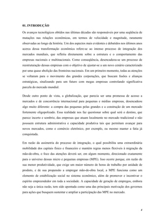 4
01. INTRODUÇÃO
Os avanços tecnológicos obtidos nas últimas décadas são responsáveis por uma seqüência de
mutações nas relações econômicas, em termos de velocidade e magnitude, raramente
observadas ao longo da história. Um dos aspectos mais evidentes e debatidos nos últimos anos
acerca dessa transformação econômica refere-se ao intenso processo de integração dos
mercados mundiais, que refletiu diretamente sobre a estrutura e o comportamento das
empresas nacionais e multinacionais. Como conseqüência, desencadeou-se um processo de
reestruturação dessas empresas com o objetivo de ajustar-se a um novo cenário caracterizado
por uma quase abolição das fronteiras nacionais. Em um primeiro momento, todas as atenções
se voltaram para o movimento das grandes corporações, que buscam fusões e alianças
estratégicas, sinalizando para um futuro com megas empresas controlando significativa
parcela do mercado mundial.
Desde outro ponto de vista, a globalização, que parecia ser uma promessa de acesso a
mercados e de concorrência internacional para pequenas e médias empresas, desencadeou
algo muito diferente: a compra das pequenas pelas grandes e a construção de um mercado
fortemente oligopolizado. Essa realidade nos faz questionar sobre qual será o destino, que
parece incerto e sombrio, das empresas que atuam localmente no mercado tradicional e não
possuem estrutura administrativa e capacidade produtiva tais que permitam avançar para
novos mercados, como o comércio eletrônico, por exemplo, ou mesmo manter a fatia já
conquistada.
Em razão da assimetria do processo de integração, o qual possibilita uma extraordinária
mobilidade dos capitais físico e financeiro e mantém regras menos flexíveis à migração da
mão-de-obra, o foco das atenções deverá ser, em algum momento, direcionado exatamente
para o universo dessas micro e pequenas empresas (MPE). Isso ocorre porque, em razão de
sua menor produtividade, que exige um maior número de horas de trabalho por unidade de
produto, e de sua propensão a empregar mão-de-obra local, a MPE funciona como um
elemento de estabilização social no sistema econômico, além de promover e incentivar o
espírito empreendedor em toda a sociedade. A capacidade de geração de empregos, embora
não seja a única razão, tem sido apontada como uma das principais motivação dos governos
para ações que busquem sustentar e ampliar a participação das MPE no mercado.
 