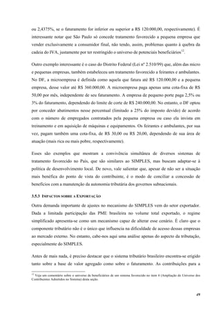 49
ou 2,4375%, se o faturamento for inferior ou superior a R$ 120.000,00, respectivamente). É
interessante notar que São Paulo só concede tratamento favorecido a pequena empresa que
vender exclusivamente a consumidor final, não tendo, assim, problemas quanto à quebra da
cadeia do IVA, justamente por ter restringido o universo de potenciais beneficiários12
.
Outro exemplo interessante é o caso do Distrito Federal (Lei nº 2.510/99) que, além das micro
e pequenas empresas, também estabeleceu um tratamento favorecido a feirantes e ambulantes.
No DF, a microempresa é definida como aquela que fatura até R$ 120.000,00 e a pequena
empresa, desse valor até R$ 360.000,00. A microempresa paga apenas uma cota-fixa de R$
50,00 por mês, independente de seu faturamento. A empresa de pequeno porte paga 2,5% ou
3% do faturamento, dependendo do limite de corte de R$ 240.000,00. No entanto, o DF optou
por conceder abatimentos nesse percentual (limitado a 25% do imposto devido) de acordo
com o número de empregados contratados pela pequena empresa ou caso ela invista em
treinamento e em aquisição de máquinas e equipamentos. Os feirantes e ambulantes, por sua
vez, pagam também uma cota-fixa, de R$ 30,00 ou R$ 20,00, dependendo de sua área de
atuação (mais rica ou mais pobre, respectivamente).
Esses são exemplos que mostram a convivência simultânea de diversos sistemas de
tratamento favorecido no País, que são similares ao SIMPLES, mas buscam adaptar-se à
política de desenvolvimento local. De novo, vale salientar que, apesar de não ser a situação
mais benéfica do ponto de vista do contribuinte, é o modo de conciliar a concessão de
benefícios com a manutenção da autonomia tributária dos governos subnacionais.
3.5.3 IMPACTOS SOBRE A EXPORTAÇÃO
Outra demanda importante de ajustes no mecanismo do SIMPLES vem do setor exportador.
Dada a limitada participação das PME brasileira no volume total exportado, o regime
simplificado apresenta-se como um mecanismo capaz de alterar esse cenário. É claro que o
componente tributário não é o único que influencia na dificuldade de acesso dessas empresas
ao mercado externo. No entanto, cabe-nos aqui uma análise apenas do aspecto da tributação,
especialmente do SIMPLES.
Antes de mais nada, é preciso destacar que o sistema tributário brasileiro encontra-se erigido
tanto sobre a base de valor agregado como sobre o faturamento. As contribuições para a
12
Veja um comentário sobre o universo de beneficiários de um sistema favorecido no item 4 (Ampliação do Universo dos
Contribuintes Admitidos no Sistema) desta seção.
 
