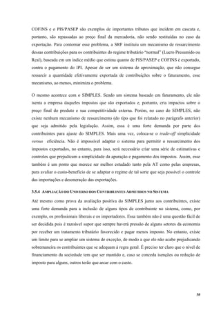 50
COFINS e o PIS/PASEP são exemplos de importantes tributos que incidem em cascata e,
portanto, são repassadas ao preço final da mercadoria, não sendo restituídas no caso da
exportação. Para contornar esse problema, a SRF instituiu um mecanismo de ressarcimento
dessas contribuições para os contribuintes do regime tributário “normal” (Lucro Presumido ou
Real), baseada em um índice médio que estima quanto de PIS/PASEP e COFINS é exportado,
contra o pagamento do IPI. Apesar de ser um sistema de aproximação, que não consegue
ressarcir a quantidade efetivamente exportada de contribuições sobre o faturamento, esse
mecanismo, ao menos, minimiza o problema.
O mesmo acontece com o SIMPLES. Sendo um sistema baseado em faturamento, ele não
isenta a empresa daqueles impostos que são exportados e, portanto, cria impactos sobre o
preço final do produto e sua competitividade externa. Porém, no caso do SIMPLES, não
existe nenhum mecanismo de ressarcimento (do tipo que foi relatado no parágrafo anterior)
que seja admitido pela legislação. Assim, essa é uma forte demanda por parte dos
contribuintes para ajuste do SIMPLES. Mais uma vez, coloca-se o trade-off simplicidade
versus eficiência. Não é impossível adaptar o sistema para permitir o ressarcimento dos
impostos exportados, no entanto, para isso, será necessário criar uma série de estimativas e
controles que prejudicam a simplicidade da apuração e pagamento dos impostos. Assim, esse
também é um ponto que merece ser melhor estudado tanto pela AT como pelas empresas,
para avaliar o custo-benefício de se adaptar o regime de tal sorte que seja possível o controle
das importações e desoneração das exportações.
3.5.4 AMPLIAÇÃO DO UNIVERSO DOS CONTRIBUINTES ADMITIDOS NO SISTEMA
Até mesmo como prova da avaliação positiva do SIMPLES junto aos contribuintes, existe
uma forte demanda para a inclusão de alguns tipos de contribuinte no sistema, como, por
exemplo, os profissionais liberais e os importadores. Essa também não é uma questão fácil de
ser decidida pois é razoável supor que sempre haverá pressão de alguns setores da economia
por receber um tratamento tributário favorecido e pagar menos imposto. No entanto, existe
um limite para se ampliar um sistema de exceção, de modo a que ele não acabe prejudicando
sobremaneira os contribuintes que se adequam à regra geral. É preciso ter claro que o nível de
financiamento da sociedade tem que ser mantido e, caso se conceda isenções ou redução de
imposto para alguns, outros terão que arcar com o custo.
 