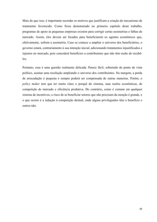 51
Mais do que isso, é importante recordar os motivos que justificam a criação do mecanismo de
tratamento favorecido. Como ficou demonstrado no primeiro capítulo deste trabalho,
programas de apoio às pequenas empresas existem para corrigir certas assimetrias e falhas de
mercado. Assim, eles devem ser focados para beneficiarem os agentes econômicos que,
efetivamente, sofrem a assimetria. Caso se comece a ampliar o universo dos beneficiários, o
governo estará, contrariamente à sua intenção inicial, adicionando tratamentos injustificados e
injustos no mercado, pois concederá benefícios a contribuintes que não têm razão de recebê-
los.
Portanto, essa é uma questão realmente delicada. Parece fácil, sobretudo do ponto de vista
político, assinar uma resolução ampliando o universo dos contribuintes. Na margem, a perda
de arrecadação é pequena e sempre poderá ser compensada de outras maneiras. Porém, o
policy maker tem que ter muito claro o porquê do sistema, suas razões econômicas, de
competição de mercado e eficiência produtiva. Do contrário, como é comum em qualquer
sistema de incentivos, o risco de se beneficiar setores que não precisam da isenção é grande, e
o que ocorre é a indução à competição desleal, onde alguns privilegiados têm o benefício e
outros não.
 