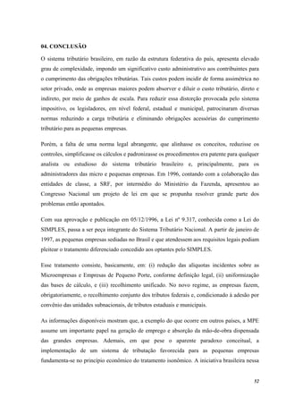 52
04. CONCLUSÃO
O sistema tributário brasileiro, em razão da estrutura federativa do país, apresenta elevado
grau de complexidade, impondo um significativo custo administrativo aos contribuintes para
o cumprimento das obrigações tributárias. Tais custos podem incidir de forma assimétrica no
setor privado, onde as empresas maiores podem absorver e diluir o custo tributário, direto e
indireto, por meio de ganhos de escala. Para reduzir essa distorção provocada pelo sistema
impositivo, os legisladores, em nível federal, estadual e municipal, patrocinaram diversas
normas reduzindo a carga tributária e eliminando obrigações acessórias do cumprimento
tributário para as pequenas empresas.
Porém, a falta de uma norma legal abrangente, que alinhasse os conceitos, reduzisse os
controles, simplificasse os cálculos e padronizasse os procedimentos era patente para qualquer
analista ou estudioso do sistema tributário brasileiro e, principalmente, para os
administradores das micro e pequenas empresas. Em 1996, contando com a colaboração das
entidades de classe, a SRF, por intermédio do Ministério da Fazenda, apresentou ao
Congresso Nacional um projeto de lei em que se propunha resolver grande parte dos
problemas então apontados.
Com sua aprovação e publicação em 05/12/1996, a Lei nº 9.317, conhecida como a Lei do
SIMPLES, passa a ser peça integrante do Sistema Tributário Nacional. A partir de janeiro de
1997, as pequenas empresas sediadas no Brasil e que atendessem aos requisitos legais podiam
pleitear o tratamento diferenciado concedido aos optantes pelo SIMPLES.
Esse tratamento consiste, basicamente, em: (i) redução das alíquotas incidentes sobre as
Microempresas e Empresas de Pequeno Porte, conforme definição legal, (ii) uniformização
das bases de cálculo, e (iii) recolhimento unificado. No novo regime, as empresas fazem,
obrigatoriamente, o recolhimento conjunto dos tributos federais e, condicionado à adesão por
convênio das unidades subnacionais, de tributos estaduais e municipais.
As informações disponíveis mostram que, a exemplo do que ocorre em outros países, a MPE
assume um importante papel na geração de emprego e absorção da mão-de-obra dispensada
das grandes empresas. Ademais, em que pese o aparente paradoxo conceitual, a
implementação de um sistema de tributação favorecida para as pequenas empresas
fundamenta-se no princípio econômico do tratamento isonômico. A iniciativa brasileira nessa
 