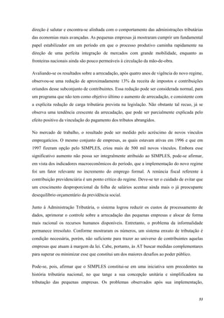 53
direção é salutar e encontra-se alinhada com o comportamento das administrações tributárias
das economias mais avançadas. As pequenas empresas já mostraram cumprir um fundamental
papel estabilizador em um período em que o processo produtivo caminha rapidamente na
direção de uma perfeita integração de mercados com grande mobilidade, enquanto as
fronteiras nacionais ainda são pouco permeáveis à circulação da mão-de-obra.
Avaliando-se os resultados sobre a arrecadação, após quatro anos de vigência do novo regime,
observou-se uma redução de aproximadamente 13% da receita de impostos e contribuições
oriundos desse subconjunto de contribuintes. Essa redução pode ser considerada normal, para
um programa que não tem como objetivo último o aumento de arrecadação, e consistente com
a explícita redução de carga tributária prevista na legislação. Não obstante tal recuo, já se
observa uma tendência crescente da arrecadação, que pode ser parcialmente explicada pelo
efeito positivo da vinculação do pagamento dos tributos abrangidos.
No mercado de trabalho, o resultado pode ser medido pelo acréscimo de novos vínculos
empregatícios. O mesmo conjunto de empresas, as quais estavam ativas em 1996 e que em
1997 fizeram opção pelo SIMPLES, criou mais de 500 mil novos vínculos. Embora esse
significativo aumento não possa ser integralmente atribuído ao SIMPLES, pode-se afirmar,
em vista dos indicadores macroeconômicos do período, que a implementação do novo regime
foi um fator relevante no incremento do emprego formal. A renúncia fiscal referente à
contribuição previdenciária é um ponto crítico do regime. Deve-se ter o cuidado de evitar que
um crescimento desproporcional da folha de salários acentue ainda mais o já preocupante
desequilíbrio orçamentário da previdência social.
Junto à Administração Tributária, o sistema logrou reduzir os custos de processamento de
dados, aprimorar o controle sobre a arrecadação das pequenas empresas e alocar de forma
mais racional os recursos humanos disponíveis. Entretanto, o problema da informalidade
permanece irresoluto. Conforme mostraram os números, um sistema enxuto de tributação é
condição necessária, porém, não suficiente para trazer ao universo de contribuintes aquelas
empresas que atuam à margem da lei. Cabe, portanto, às AT buscar medidas complementares
para superar ou minimizar esse que constitui um dos maiores desafios ao poder público.
Pode-se, pois, afirmar que o SIMPLES constitui-se em uma iniciativa sem precedentes na
história tributária nacional, no que tange a sua concepção unitária e simplificadora na
tributação das pequenas empresas. Os problemas observados após sua implementação,
 