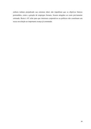 54
embora tenham prejudicado sua estrutura ideal, não impediram que os objetivos básicos
pretendidos, como a geração de empregos formais, fossem atingidos ao custo previamente
estimado. Resta à AT zelar para que interesses corporativos ou políticos não constituam um
recuo em relação ao importante avanço já constatado.
 