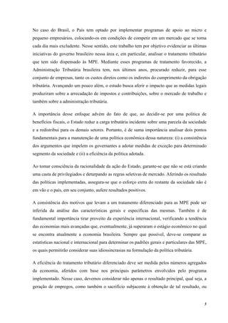 5
No caso do Brasil, o País tem optado por implementar programas de apoio ao micro e
pequeno empresários, colocando-os em condições de competir em um mercado que se torna
cada dia mais excludente. Nesse sentido, este trabalho tem por objetivo evidenciar as últimas
iniciativas do governo brasileiro nessa área e, em particular, analisar o tratamento tributário
que tem sido dispensado às MPE. Mediante esses programas de tratamento favorecido, a
Administração Tributária brasileira tem, nos últimos anos, procurado reduzir, para esse
conjunto de empresas, tanto os custos diretos como os indiretos do cumprimento da obrigação
tributária. Avançando um pouco além, o estudo busca aferir o impacto que as medidas legais
produziram sobre a arrecadação de impostos e contribuições, sobre o mercado de trabalho e
também sobre a administração tributária.
A importância desse enfoque advém do fato de que, ao decidir-se por uma política de
benefícios fiscais, o Estado reduz a carga tributária incidente sobre uma parcela da sociedade
e a redistribui para os demais setores. Portanto, é de suma importância analisar dois pontos
fundamentais para a manutenção de uma política econômica dessa natureza: (i) a consistência
dos argumentos que impelem os governantes a adotar medidas de exceção para determinado
segmento da sociedade e (ii) a eficiência da política adotada.
Ao tomar consciência da racionalidade da ação do Estado, garante-se que não se está criando
uma casta de privilegiados e deturpando as regras seletivas de mercado. Aferindo os resultado
das políticas implementadas, assegura-se que o esforço extra do restante da sociedade não é
em vão e o país, em seu conjunto, aufere resultados positivos.
A consistência dos motivos que levam a um tratamento diferenciado para as MPE pode ser
inferida da análise das características gerais e específicas das mesmas. Também é de
fundamental importância tirar proveito da experiência internacional, verificando a tendência
das economias mais avançadas que, eventualmente, já superaram o estágio econômico no qual
se encontra atualmente a economia brasileira. Sempre que possível, deve-se comparar as
estatísticas nacional e internacional para determinar os padrões gerais e particulares das MPE,
os quais permitirão considerar suas idiossincrasias na formulação da política tributária.
A eficiência do tratamento tributário diferenciado deve ser medida pelos números agregados
da economia, aferidos com base nos principais parâmetros envolvidos pelo programa
implementado. Nesse caso, devemos considerar não apenas o resultado principal, qual seja, a
geração de empregos, como também o sacrifício subjacente à obtenção de tal resultado, ou
 