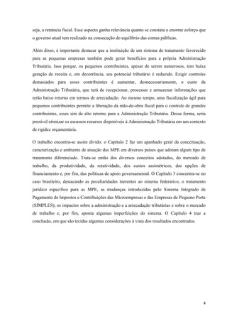 6
seja, a renúncia fiscal. Esse aspecto ganha relevância quanto se constata o enorme esforço que
o governo atual tem realizado na consecução do equilíbrio das contas públicas.
Além disso, é importante destacar que a instituição de um sistema de tratamento favorecido
para as pequenas empresas também pode gerar benefícios para a própria Administração
Tributária. Isso porque, os pequenos contribuintes, apesar de serem numerosos, tem baixa
geração de receita e, em decorrência, seu potencial tributário é reduzido. Exigir controles
demasiados para esses contribuintes é aumentar, desnecessariamente, o custo da
Administração Tributária, que terá de recepcionar, processar e armazenar informações que
terão baixo retorno em termos de arrecadação. Ao mesmo tempo, uma fiscalização ágil para
pequenos contribuintes permite a liberação da mão-de-obra fiscal para o controle de grandes
contribuintes, esses sim de alto retorno para a Administração Tributária. Dessa forma, seria
possível otimizar os escassos recursos disponíveis à Administração Tributária em um contexto
de rigidez orçamentária.
O trabalho encontra-se assim divido: o Capítulo 2 faz um apanhado geral da conceituação,
caracterização e ambiente de atuação das MPE em diversos países que adotam algum tipo de
tratamento diferenciado. Trata-se então dos diversos conceitos adotados, do mercado de
trabalho, da produtividade, da rotatividade, dos custos assimétricos, das opções de
financiamento e, por fim, das políticas de apoio governamental. O Capítulo 3 concentra-se no
caso brasileiro, destacando as peculiaridades inerentes ao sistema federativo, o tratamento
jurídico específico para as MPE, as mudanças introduzidas pelo Sistema Integrado de
Pagamento de Impostos e Contribuições das Microempresas e das Empresas de Pequeno Porte
(SIMPLES), os impactos sobre a administração e a arrecadação tributárias e sobre o mercado
de trabalho e, por fim, aponta algumas imperfeições do sistema. O Capítulo 4 traz a
conclusão, em que são tecidas algumas considerações à vista dos resultados encontrados.
 