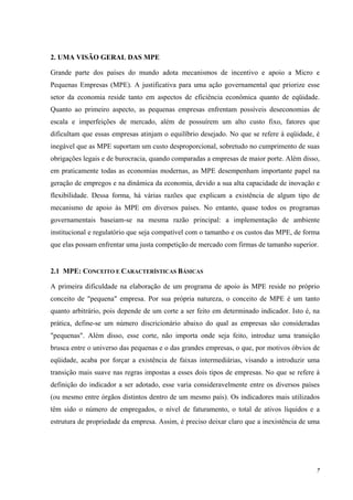 7
2. UMA VISÃO GERAL DAS MPE
Grande parte dos países do mundo adota mecanismos de incentivo e apoio a Micro e
Pequenas Empresas (MPE). A justificativa para uma ação governamental que priorize esse
setor da economia reside tanto em aspectos de eficiência econômica quanto de eqüidade.
Quanto ao primeiro aspecto, as pequenas empresas enfrentam possíveis deseconomias de
escala e imperfeições de mercado, além de possuírem um alto custo fixo, fatores que
dificultam que essas empresas atinjam o equilíbrio desejado. No que se refere à eqüidade, é
inegável que as MPE suportam um custo desproporcional, sobretudo no cumprimento de suas
obrigações legais e de burocracia, quando comparadas a empresas de maior porte. Além disso,
em praticamente todas as economias modernas, as MPE desempenham importante papel na
geração de empregos e na dinâmica da economia, devido a sua alta capacidade de inovação e
flexibilidade. Dessa forma, há várias razões que explicam a existência de algum tipo de
mecanismo de apoio às MPE em diversos países. No entanto, quase todos os programas
governamentais baseiam-se na mesma razão principal: a implementação de ambiente
institucional e regulatório que seja compatível com o tamanho e os custos das MPE, de forma
que elas possam enfrentar uma justa competição de mercado com firmas de tamanho superior.
2.1 MPE: CONCEITO E CARACTERÍSTICAS BÁSICAS
A primeira dificuldade na elaboração de um programa de apoio às MPE reside no próprio
conceito de "pequena" empresa. Por sua própria natureza, o conceito de MPE é um tanto
quanto arbitrário, pois depende de um corte a ser feito em determinado indicador. Isto é, na
prática, define-se um número discricionário abaixo do qual as empresas são consideradas
"pequenas". Além disso, esse corte, não importa onde seja feito, introduz uma transição
brusca entre o universo das pequenas e o das grandes empresas, o que, por motivos óbvios de
eqüidade, acaba por forçar a existência de faixas intermediárias, visando a introduzir uma
transição mais suave nas regras impostas a esses dois tipos de empresas. No que se refere à
definição do indicador a ser adotado, esse varia consideravelmente entre os diversos países
(ou mesmo entre órgãos distintos dentro de um mesmo país). Os indicadores mais utilizados
têm sido o número de empregados, o nível de faturamento, o total de ativos líquidos e a
estrutura de propriedade da empresa. Assim, é preciso deixar claro que a inexistência de uma
 