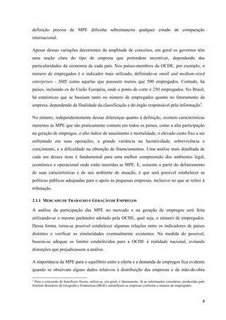 8
definição precisa de MPE dificulta sobremaneira qualquer estudo de comparação
internacional.
Apesar dessas variações decorrentes da amplitude de conceitos, em geral os governos têm
uma noção clara do tipo de empresa que pretendem incentivar, dependendo das
particularidades da economia de cada país. Nos países-membros da OCDE, por exemplo, o
número de empregados é o indicador mais utilizado, definindo-se small and medium-sized
enterprises - SME como aquelas que possuem menos que 500 empregados. Contudo, há
países, incluindo os da União Européia, onde o ponto de corte é 250 empregados. No Brasil,
há estatísticas que se baseiam tanto no número de empregados quanto no faturamento da
empresa, dependendo da finalidade da classificação e do órgão responsável pela informação1
.
No entanto, independentemente dessas diferenças quanto à definição, existem características
inerentes às MPE que são praticamente comuns em todos os países, como a alta participação
na geração de empregos, o alto índice de nascimento e mortalidade, o elevado custo fixo a ser
enfrentado em suas operações, a grande variância na lucratividade, sobrevivência e
crescimento, e a dificuldade na obtenção de financiamentos. Uma análise mais detalhada de
cada um desses itens é fundamental para uma melhor compreensão dos ambientes legal,
econômico e operacional onde estão inseridas as MPE. E, somente a partir do delineamento
de suas características e de seu ambiente de atuação, é que será possível estabelecer as
políticas públicas adequadas para o apoio às pequenas empresas, inclusive no que se refere à
tributação.
2.1.1 MERCADO DE TRABALHO E GERAÇÃO DE EMPREGOS
A análise da participação das MPE no mercado e na geração de empregos será feita
utilizando-se o mesmo parâmetro adotado pela OCDE, qual seja, o número de empregados.
Dessa forma, torna-se possível estabelecer algumas relações entre os indicadores de países
distintos e verificar as similaridades eventualmente existentes. Na medida do possível,
buscou-se adequar os limites estabelecidos para a OCDE à realidade nacional, evitando
distorções que prejudicassem a análise.
A importância da MPE para o equilíbrio entre a oferta e a demanda de empregos fica evidente
quando se observam alguns dados relativos à distribuição das empresas e da mão-de-obra
1
Para a concessão de benefícios fiscais, utiliza-se, em geral, o faturamento. Já as informações censitárias, produzidas pelo
Instituto Brasileiro de Geografia e Estatísticas (IBGE), estratificam as empresas conforme o número de empregados.
 