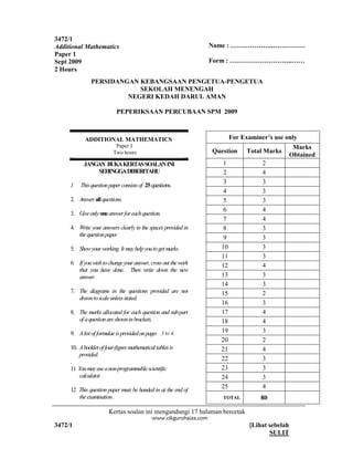 3472/1
Additional Mathematics                                          Name : ………………..……………
Paper 1
Sept 2009                                                       Form : ………………………..……
2 Hours
               PERSIDANGAN KEBANGSAAN PENGETUA-PENGETUA
                           SEKOLAH MENENGAH
                        NEGERI KEDAH DARUL AMAN

                           PEPERIKSAAN PERCUBAAN SPM 2009


               MATEMATIK TAMBAHAN
            ADDITIONAL MATHEMATICS                                     For Examiner’s use only
                           Paper 1 1
                            Kertas                                                             Marks
                            Dua jam
                          Two hours                             Question     Total Marks
                                                                                              Obtained
           JANGAN BUKA KERTASSOALAN INI                           1               2
               SEHINGGA DIBERITAHU                                2               4
                                                                  3               3
     1   This question paper consists of 25 questions.
                                                                  4               3
     2. Answer all questions.                                     5               3
                                                                  6               4
     3. Give only one answer for each question.
                                                                  7               4
     4. Write your answers clearly in the spaces provided in      8               3
        the question paper.
                                                                  9               3
     5. Show your working. It may help you to get marks.          10              3
                                                                  11              3
     6. If you wish to change your answer, cross out the work     12              4
        that you have done. Then write down the new
        answer.                                                   13              3
                                                                  14              3
     7. The diagrams in the questions provided are not            15              2
        drawn to scale unless stated.
                                                                  16              3
     8. The marks allocated for each question and sub-part        17              4
        of a question are shown in brackets.                      18              4
     9. A list of formulae is provided on pages 23 to3.
                                                 to 4.            19              3
                                                                  20              2
     10. A booklet of four-figure mathematical tables is          21              4
         provided.
     .                                                            22              3
     11 You may use a non-programmable scientific                 23              3
         calculator.                                              24              3
     12 This question paper must be handed in at the end of
                                                                  25              4
        the examination .                                          TOTAL         80

                       Kertas soalan ini mengandungi 17 halaman bercetak

3472/1                                                                       [Lihat sebelah
                 O NOT OPEN                                                         SULIT
            THIS QUESTION PAPER
         UNTIL INSTRUCTED TO DO SO
 