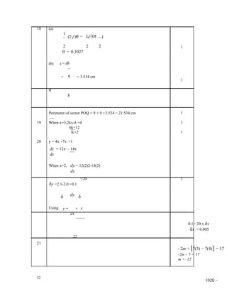 18   (a)
                 1
                             (2 j )θ = 1(j )(π
                                  2             2
                                                        )

                 2                          2       2        1
                 θ = 0.3927

     (b)     s = rθ


                 =           9        = 3.534 cm
                                                             1

     π
                             8


     Perimeter of sector POQ = 9 + 9 +3.534 = 21.534 cm      1

19   When x=3,2kx-8 =4                                       1
               6k=12
                K=2                                          1

20   y = 4x -7x +1
             3           2




     dy = 12x – 14x  2



     dx

     When x=2, dy = 12(2)2-14(2)
                                 dx
                                        =20                  1
     δy =2.1-2.0 =0.1

                 δ               dy δ

     Using       y=                   × x
                                 dx

                                                                 0.1= 20 x δx
                                                                  δx = 0.005
                                  23
21
                                                            - 2m + [7(3) − 7(4)] = 17
                                                            -2m – 7 = 17
                                                            m = -12



22
                                                                          1020 −
 