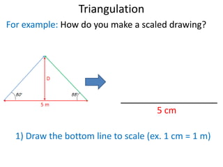 Triangulation
?
For example: How do you make a scaled drawing?
5 cm
1) Draw the bottom line to scale (ex. 1 cm = 1 m)
 