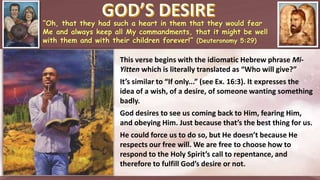 “Oh, that they had such a heart in them that they would fear
Me and always keep all My commandments, that it might be well
with them and with their children forever!” (Deuteronomy 5:29)
This verse begins with the idiomatic Hebrew phrase Mi-
Yitten which is literally translated as “Who will give?”
It’s similar to “If only...” (see Ex. 16:3). It expresses the
idea of a wish, of a desire, of someone wanting something
badly.
God desires to see us coming back to Him, fearing Him,
and obeying Him. Just because that’s the best thing for us.
He could force us to do so, but He doesn’t because He
respects our free will. We are free to choose how to
respond to the Holy Spirit’s call to repentance, and
therefore to fulfill God’s desire or not.
 