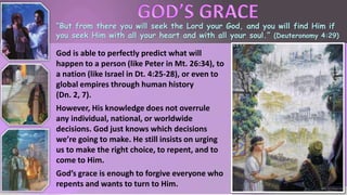“But from there you will seek the Lord your God, and you will find Him if
you seek Him with all your heart and with all your soul.” (Deuteronomy 4:29)
God is able to perfectly predict what will
happen to a person (like Peter in Mt. 26:34), to
a nation (like Israel in Dt. 4:25-28), or even to
global empires through human history
(Dn. 2, 7).
However, His knowledge does not overrule
any individual, national, or worldwide
decisions. God just knows which decisions
we’re going to make. He still insists on urging
us to make the right choice, to repent, and to
come to Him.
God’s grace is enough to forgive everyone who
repents and wants to turn to Him.
 