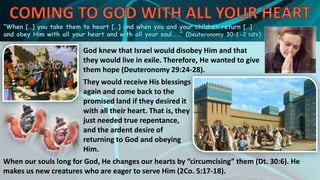 “When […] you take them to heart […] and when you and your children return […]
and obey Him with all your heart and with all your soul...” (Deuteronomy 30:1-2 NIV)
God knew that Israel would disobey Him and that
they would live in exile. Therefore, He wanted to give
them hope (Deuteronomy 29:24-28).
They would receive His blessings
again and come back to the
promised land if they desired it
with all their heart. That is, they
just needed true repentance,
and the ardent desire of
returning to God and obeying
Him.
When our souls long for God, He changes our hearts by “circumcising” them (Dt. 30:6). He
makes us new creatures who are eager to serve Him (2Co. 5:17-18).
 