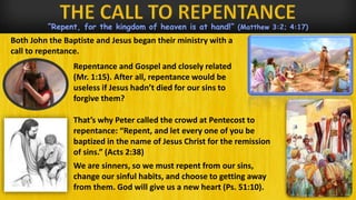 “Repent, for the kingdom of heaven is at hand!” (Matthew 3:2; 4:17)
Both John the Baptiste and Jesus began their ministry with a
call to repentance.
That’s why Peter called the crowd at Pentecost to
repentance: “Repent, and let every one of you be
baptized in the name of Jesus Christ for the remission
of sins.” (Acts 2:38)
We are sinners, so we must repent from our sins,
change our sinful habits, and choose to getting away
from them. God will give us a new heart (Ps. 51:10).
Repentance and Gospel and closely related
(Mr. 1:15). After all, repentance would be
useless if Jesus hadn’t died for our sins to
forgive them?
 