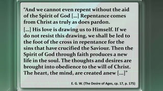 “And we cannot even repent without the aid
of the Spirit of God […] Repentance comes
from Christ as truly as does pardon.
[…] His love is drawing us to Himself. If we
do not resist this drawing, we shall be led to
the foot of the cross in repentance for the
sins that have crucified the Saviour. Then the
Spirit of God through faith produces a new
life in the soul. The thoughts and desires are
brought into obedience to the will of Christ.
The heart, the mind, are created anew [...]”
E. G. W. (The Desire of Ages, cp. 17, p. 175)
 
