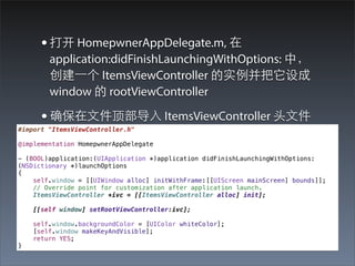 • 打开 HomepwnerAppDelegate.m, 在
        application:didFinishLaunchingWithOptions: 中，
        创建⼀一个 ItemsViewController 的实例并把它设成
        window 的 rootViewController

      • 确保在⽂文件顶部导⼊入 ItemsViewController 头⽂文件
#import "ItemsViewController.h"

@implementation HomepwnerAppDelegate

- (BOOL)application:(UIApplication *)application didFinishLaunchingWithOptions:
(NSDictionary *)launchOptions
{
    self.window = [[UIWindow alloc] initWithFrame:[[UIScreen mainScreen] bounds]];
    // Override point for customization after application launch.
    ItemsViewController *ivc = [[ItemsViewController alloc] init];

    [[self window] setRootViewController:ivc];

    self.window.backgroundColor = [UIColor whiteColor];
    [self.window makeKeyAndVisible];
    return YES;
}
 