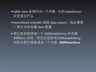 • table view 会询问另⼀一个对象 - 它的 dataSource -
 应该显⽰示什么

• ItemsViewController 就是 data source，因此需要
 ⼀一种⽅方法来存储 item 数据

• 我们在前⾯面使⽤用⼀一个 NSMutableArray 来存储
 BNRItem 实例，现在还是使⽤用 NSMutableArray，
 但是会把它抽象成另⼀一个对象 - BNRItemStore
 