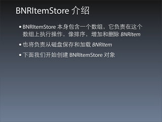 BNRItemStore 介绍
• BNRItemStore 本⾝身包含⼀一个数组，它负责在这个
 数组上执⾏行操作，像排序，增加和删除 BNRItem
• 也将负责从磁盘保存和加载 BNRItem
• 下⾯面我们开始创建 BNRItemStore 对象
 