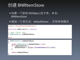 创建 BNRItemStore
    • 创建⼀一个新的 NSObject 的⼦子类，命名：
     BNRItemStore
    • 增加⼀一个类⽅方法：defaultStore: ，实现单例模式
#import <Foundation/Foundation.h>

@interface BNRItemStore : NSObject

// 增加⼀一个类⽅方法，前缀 +
+ (BNRItemStore *)defaultStore;

@end

+ (BNRItemStore *)defaultStore
{
    static BNRItemStore *defaultStore = nil;
    if (!defaultStore) {
        defaultStore = [[super allocWithZone:nil] init];
    }

     return defaultStore;
}
 