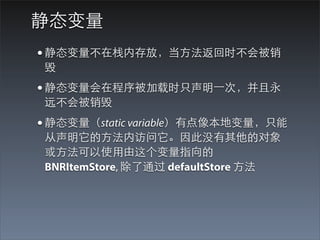 静态变量
• 静态变量不在栈内存放，当⽅方法返回时不会被销
毁
• 静态变量会在程序被加载时只声明⼀一次，并且永
远不会被销毁
• 静态变量（static variable）有点像本地变量，只能
从声明它的⽅方法内访问它。因此没有其他的对象
或⽅方法可以使⽤用由这个变量指向的
BNRItemStore, 除了通过 defaultStore ⽅方法
 