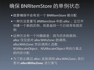 确保 BNRItemStore 的单例状态
• 就要确保不会有另⼀一个 BNRItemStore 被分配
• ⼀一种⽅方法是重写 BNRItemStore 中的 alloc ，让它不
 创建⼀一个新的实例，⽽而是返回⼀一个已经存在的实
 例
• 这种⽅方法有⼀一个问题就是：因为历史的原因，
 alloc 仅仅是对 allocWithZone: 的调⽤用，
 allocWithZone: 然后调⽤用 C 函数
 NSAllocateObject，NSAllocateObject 再执⾏行真正
 的内存分配
• 为了防⽌止跳过 alloc: 直接调⽤用 allocWithZone:, 我们
 要对 allocWitheZone: 进⾏行重写
 