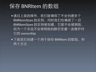 保存 BNRItem 的数组
• 通过上⾯面的操作，我们就确保了不会创建多个
 BNRItemStore 的实例，同时我们也确保了⼀一旦
 BNRItemStore 的实例被创建，它就不会被销毁，
 因为⼀一个永远不会被销毁的静态变量⼀一直维护对
 它的 ownership
• 下⾯面我们创建⼀一个⽤用于保存 BNRItem 的数组，和
 两个⽅方法
 