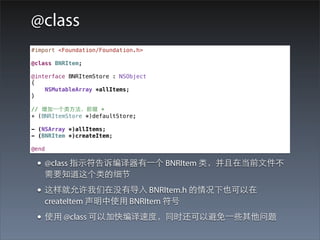 @class
#import <Foundation/Foundation.h>

@class BNRItem;

@interface BNRItemStore : NSObject
{
    NSMutableArray *allItems;
}

// 增加⼀一个类⽅方法，前缀 +
+ (BNRItemStore *)defaultStore;

- (NSArray *)allItems;
- (BNRItem *)createItem;

@end

 • @class 指⽰示符告诉编译器有⼀一个 BNRItem 类，并且在当前⽂文件不
   需要知道这个类的细节
 • 这样就允许我们在没有导⼊入 BNRItem.h 的情况下也可以在
   createItem 声明中使⽤用 BNRItem 符号
 • 使⽤用 @class 可以加快编译速度，同时还可以避免⼀一些其他问题
 