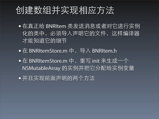 创建数组并实现相应⽅方法
• 在真正给 BNRItem 类发送消息或者对它进⾏行实例
 化的类中，必须导⼊入声明它的⽂文件，这样编译器
 才能知道它的细节
• 在 BNRItemStore.m 中，导⼊入 BNRItem.h
• 在 BNRItemStore.m 中，重写 init 来⽣生成⼀一个
 NSMutableArray 的实例并把它分配给实例变量
• 并且实现前⾯面声明的两个⽅方法
 