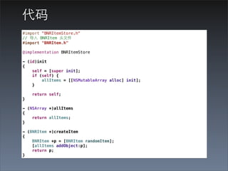 代码
#import "BNRItemStore.h"
// 导⼊入 BNRItem 头⽂文件
#import "BNRItem.h"

@implementation BNRItemStore

- (id)init
{
    self = [super init];
    if (self) {
        allItems = [[NSMutableArray alloc] init];
    }

    return self;
}

- (NSArray *)allItems
{
    return allItems;
}

- (BNRItem *)createItem
{
    BNRItem *p = [BNRItem randomItem];
    [allItems addObject:p];
    return p;
}
 