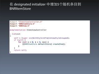 在 designated initializer 中增加5个随机条⺫⽬目到
BNRItemStore


#import "ItemsViewController.h"
#import "BNRItemStore.h"
#import "BNRItem.h"

@implementation ItemsViewController

- (id)init
{
    self = [super initWithStyle:UITableViewStyleGrouped];
    if (self) {
        for (int i = 0; i < 5; i++) {
            [[BNRItemStore defaultStore] createItem];
        }
    }
    return self;
}
 