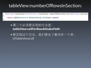 tableView:numberOfRowsInSection:
- (NSInteger)tableView:(UITableView *)tableView numberOfRowsInSection:(NSInteger)section
{
    return [[[BNRItemStore defaultStore] allItems] count];
}



       • 第⼆二个必须要实现的⽅方法是：
          tableView:cellForRowAtIndexPath:
       • 要实现这个⽅方法，我们要先了解另外⼀一个类 -
          UITableViewCell
 