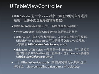 UITableViewController
• UITableView 是 ⼀一个 view 对象，知道如何对⾃自⾝身进⾏行
 绘制；但并不处理程序逻辑或数据。
• 要使 table 能够正常⼯工作，下⾯面这些是必要的：
 • view controller - 控制 UITableView 在屏幕上的样⼦子
 • data source - 有多少⾏行数要显⽰示，以及这些⾏行显⽰示的数据。
  UITableView 的 dataSource 可以是任何 Objective-C 对象，
  只要符合 UITableViewDataSource protcol

 • delegate - UITableView ⼀一般需要⼀一个 delegate，可以通知其
  他对象涉及 UITableView 的⼀一些事件。这个 delegate 要遵循
  UITableViewDelegate protocol

• ⼀一个 UITableViewController 类的实例就可以填补这三
 种⾓角⾊色：view controller, data source 和 delegate
 