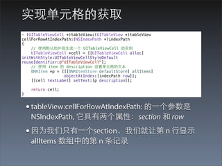 实现单元格的获取
- (UITableViewCell *)tableView:(UITableView *)tableView
cellForRowAtIndexPath:(NSIndexPath *)indexPath
{
    // 使⽤用默认的外观⽣生成⼀一个 UITableViewCell 的实例
    UITableViewCell *cell = [[UITableViewCell alloc]
initWithStyle:UITableViewCellStyleDefault
reuseIdentifier:@"UITableViewCell"];
    // 使⽤用 item 的 description 设置单元格的⽂文本
    BNRItem *p = [[[BNRItemStore defaultStore] allItems]
                  objectAtIndex:[indexPath row]];
    [[cell textLabel] setText:[p description]];

     return cell;
}


    • tableView:cellForRowAtIndexPath: 的⼀一个参数是
     NSIndexPath, 它具有两个属性：section 和 row
    • 因为我们只有⼀一个section，我们就让第 n ⾏行显⽰示
     allItems 数组中的第 n 条记录
 