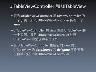 UITableViewController 和 UITableView
• 因为 UITableViewController 是 UIViewController 的
 ⼀一个⼦子类，所以 UITableViewController 拥有⼀一个
 view
• UITableViewController 的 view 总是 UITableView 的
 ⼀一个实例，并且 UITableViewController 处理
 UITableView 的呈现和准备⼯工作
• 当 UITableViewController ⽣生成它的 view 时，
 UITableView 的 dataSource 和 delegate 实例变量
 被⾃自动设成指向 UITableViewController
 