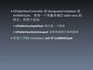 • UITableViewController 的 designated initializer 是
 initWithStyle:，使⽤用⼀一个常量来确定 table view 的
 样式，有两个选项:
 • UITableViewStylePlain: 每⾏行是⼀一个矩形
 • UITableViewStyleGrouped: 顶部和底部⾏行具有圆⾓角
• 实现下列的 initializers: init 和 initWithStyle
 