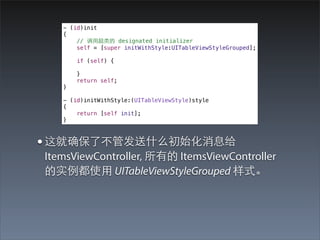 - (id)init
   {
       // 调⽤用超类的 designated initializer
       self = [super initWithStyle:UITableViewStyleGrouped];

       if (self) {

       }
       return self;
   }

   - (id)initWithStyle:(UITableViewStyle)style
   {
       return [self init];
   }



• 这就确保了不管发送什么初始化消息给
ItemsViewController, 所有的 ItemsViewController
的实例都使⽤用 UITableViewStyleGrouped 样式。
 
