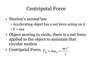 Centripetal Force Newton’s second law Accelerating object has a net force acting on it F = ma Object moving in circle, there is a net force applied to the object to maintain that circular motion Centripetal Force,  