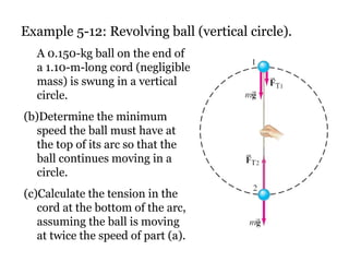 Example 5-12: Revolving ball (vertical circle). A 0.150-kg ball on the end of a 1.10-m-long cord (negligible mass) is swung in a vertical circle.  Determine the minimum speed the ball must have at the top of its arc so that the ball continues moving in a circle.  Calculate the tension in the cord at the bottom of the arc, assuming the ball is moving at twice the speed of part (a). 