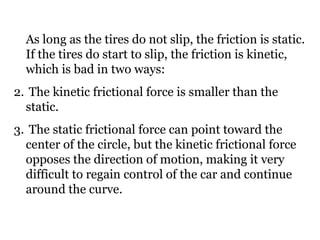As long as the tires do not slip, the friction is static. If the tires do start to slip, the friction is kinetic, which is bad in two ways: The kinetic frictional force is smaller than the static. The static frictional force can point toward the center of the circle, but the kinetic frictional force opposes the direction of motion, making it very difficult to regain control of the car and continue around the curve. 