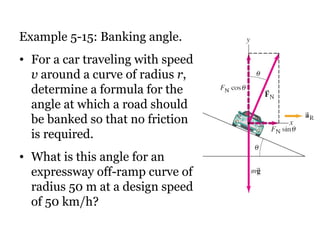 Example 5-15: Banking angle.  For a car traveling with speed  v  around a curve of radius  r , determine a formula for the angle at which a road should be banked so that no friction is required.  What is this angle for an expressway off-ramp curve of radius 50 m at a design speed of 50 km/h? 