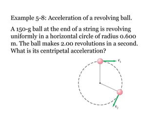 Example 5-8: Acceleration of a revolving ball. A 150-g ball at the end of a string is revolving uniformly in a horizontal circle of radius 0.600 m. The ball makes 2.00 revolutions in a second. What is its centripetal acceleration? 