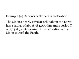 Example 5-9: Moon’s centripetal acceleration. The Moon’s nearly circular orbit about the Earth has a radius of about 384,000 km and a period  T  of 27.3 days. Determine the acceleration of the Moon toward the Earth. 
