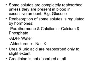 • Some solutes are completely reabsorbed,
unless they are present in blood in
excessive amount. E.g. Glucose
• Reabsorption of some solutes is regulated
by hormones:
-Parathormone & Calcitonin- Calcium &
Phosphate
-ADH- Water
-Aldosterone - Na+
, K+
• Urea & uric acid are reabsorbed only to
slight extent
• Creatinine is not absorbed at all
 