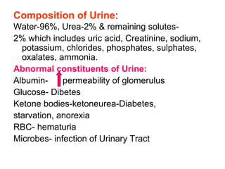 Composition of Urine:
Water-96%, Urea-2% & remaining solutes-
2% which includes uric acid, Creatinine, sodium,
potassium, chlorides, phosphates, sulphates,
oxalates, ammonia.
Abnormal constituents of Urine:
Albumin- permeability of glomerulus
Glucose- Dibetes
Ketone bodies-ketoneurea-Diabetes,
starvation, anorexia
RBC- hematuria
Microbes- infection of Urinary Tract
 