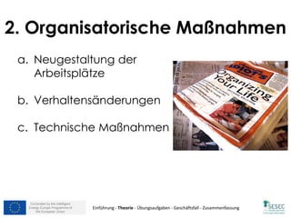 Co-funded by the Intelligent
Energy Europe Programme of
the European Union
2. Organisatorische Maßnahmen
a. Neugestaltung der
Arbeitsplätze
b. Verhaltensänderungen
c. Technische Maßnahmen
Einführung - Theorie - Übungsaufgaben - Geschäftsfall - Zusammenfassung
 