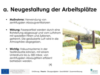 Co-funded by the Intelligent
Energy Europe Programme of
the European Union
a. Neugestaltung der Arbeitsplätze
 Maßnahme: Verwendung von
zentrifugalen Absaugventilatoren
 Wirkung: Faserpartikel werden durch eine
Rohrleitung abgesaugt und vom Luftstrom
mit speziellen Filtern und Zyklonen,
getrennt. Die gesäuberte Luft wird in die
Atmosphäre abgegeben.
 Wichtig: Vakuumsysteme in der
Textilindustrie können, mit einem
Unterdruck bis zu 300 mbar, von
zentrifugalen Absaugfiltern effizient
betrieben werden.
[4]
Einführung - Theorie - Übungsaufgaben - Geschäftsfall - Zusammenfassung
 